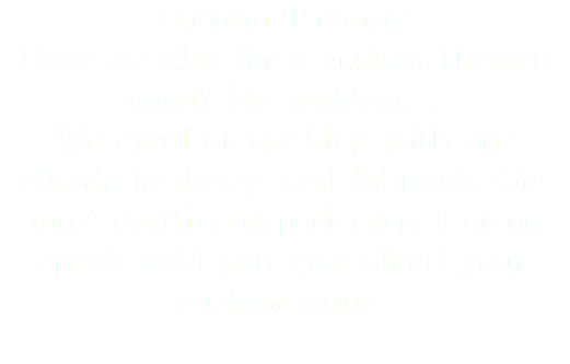 Custom Themes: Have an idea for a custom themed room? No problem... We excel at working with our clients to design and fabricate the most exciting experiences. Let us speak with you now about your custom game. 